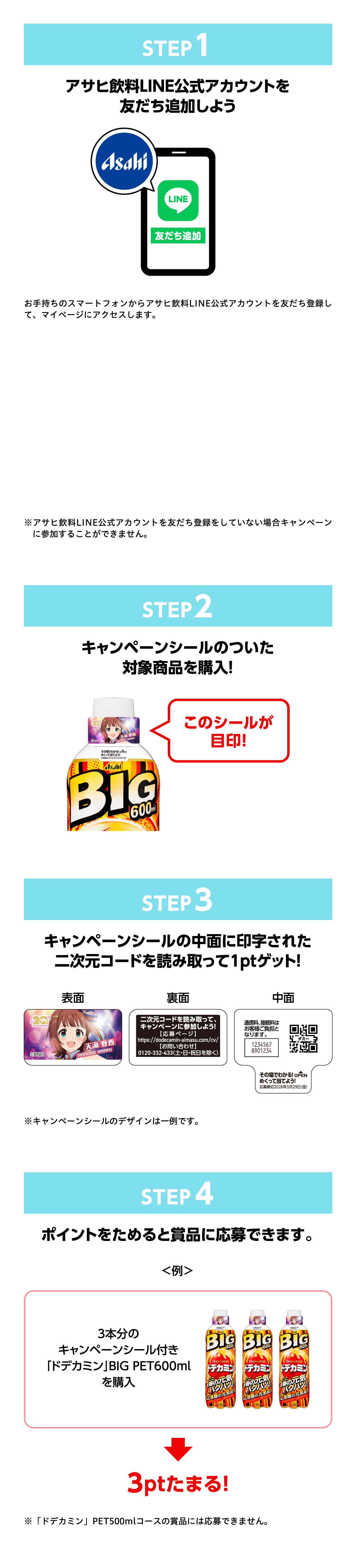 STEP1 アサヒ飲料LINE公式アカウントを友だち追加しよう。友だち追加がまだの方はこちら。※アサヒ飲料LINE公式アカウントを友だち追加していない場合キャンペーンに参加できませんのでご注意ください。STEP2 キャンペーンシールのついた対象商品を購入！このシールが目印！STEP3 キャンペーンシールの中面に印字された二次元コードを読み取って1ptゲット！※キャンペーンシールは2種のデザインがあります。STEP4 ポイントをためると賞品に応募できます。＜例＞3本分のキャンペーンシール付き「ドデカミン」BIG PET600mlを購入→3ptたまる！※「アドミン」PET760mlコースの全品対象外となります。