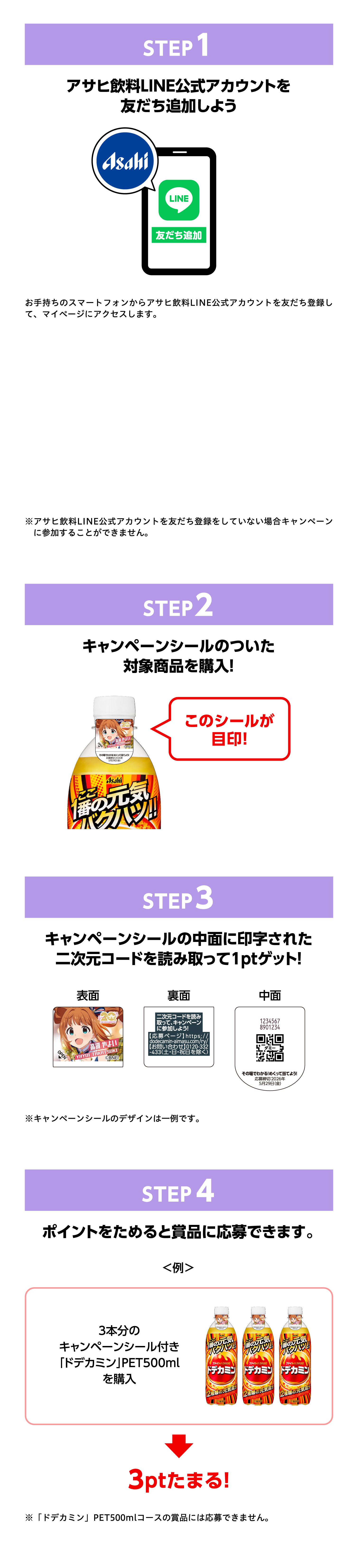 STEP1 アサヒ飲料LINE公式アカウントを友だち追加しよう。友だち追加がまだの方はこちら。※アサヒ飲料LINE公式アカウントを友だち追加していない場合キャンペーンに参加できませんのでご注意ください。STEP2 キャンペーンシールのついた対象商品を購入！このシールが目印！STEP3 キャンペーンシールの中面に印字された二次元コードを読み取って1ptゲット！※キャンペーンシールは2種のデザインがあります。STEP4 ポイントをためると賞品に応募できます。＜例＞3本分のキャンペーンシール付き「ドデカミン」PET500mlを購入→3ptたまる！※「ドデカミン」PET500mlのパックなど全品対象外となります。