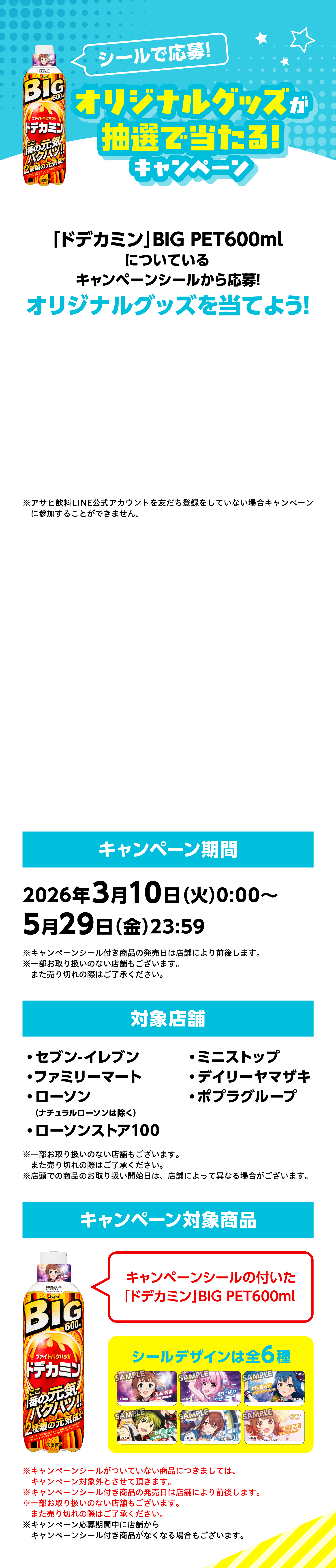 シールで応募！オリジナルグッズが抽選で当たる！キャンペーン。「ドデカミン」BIG PET600mlについているキャンペーンシールから応募！オリジナルグッズを当てよう！キャンペーン期間：2026年3月10日（火）0:00〜5月29日（金）23:59。対象店舗：セブン-イレブン、ファミリーマート、ローソン（ナチュラルローソンは除く）、ローソンストア100、ミニストップ、デイリーヤマザキ、ポプラグループ。キャンペーン対象商品：キャンペーンシールの付いた「ドデカミン」BIG PET600ml。シールデザインは全6種。※アサヒ飲料LINE公式アカウントを友だち登録をしていない場合キャンペーンに参加することができません。