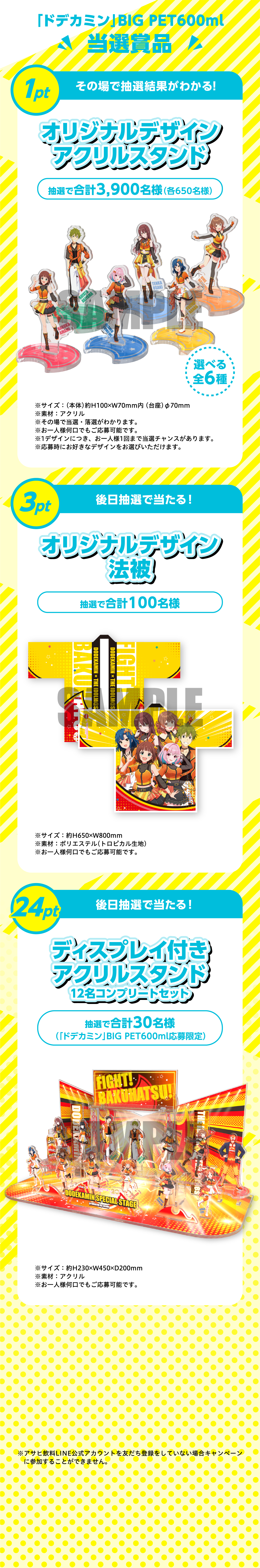 「ドデカミン」BIG PET600ml 当選賞品。1pt その場で抽選結果がわかる！オリジナルデザインアクリルスタンド 抽選で合計3,900名様（各650名様）選べる全6種。サイズ：（本体）約H100×W70mm内（台座）φ70mm、素材：アクリル。3pt 後日抽選で当たる！オリジナルデザイン法被 抽選で合計100名様。サイズ：約H650×W800mm、素材：ポリエステル（トロピカル生地）。24pt 後日抽選で当たる！ディスプレイ付きアクリルスタンド 12名コンプリートセット 抽選で合計30名様（「ドデカミン」BIG PET600ml応募限定）。サイズ：約H230×W150×D200mm、素材：アクリル。※アサヒ飲料LINE公式アカウントを友だち登録をしていない場合キャンペーンに参加することができません。