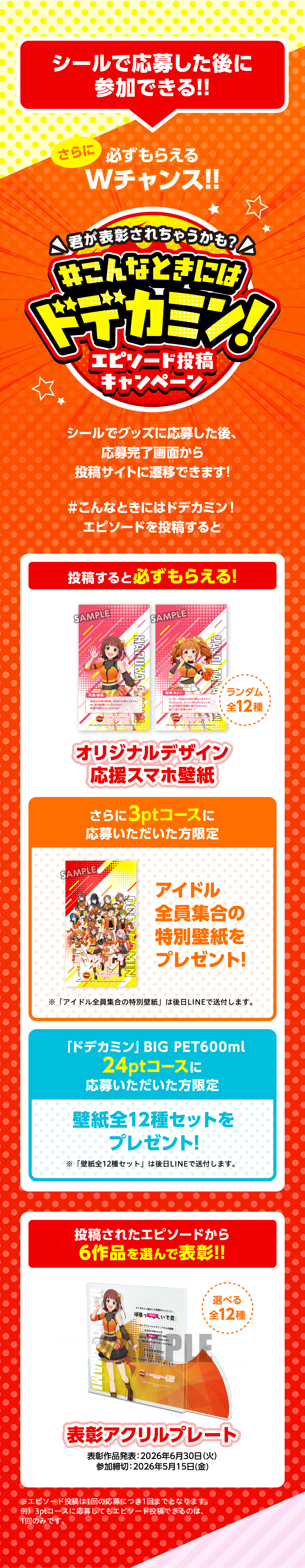 シールで応募した後に参加できる!!さらに必ずもらえるWチャンス!!君が表彰されちゃうかも？#こんなときにはドデカミン！エピソード投稿キャンペーン。シールでグッズに応募した後、応募完了画面から投稿サイトに遷移できます！#こんなときにはドデカミン！エピソードを投稿すると、投稿すると必ずもらえる！オリジナルデザイン応援スマホ壁紙 ランダム全12種。さらに3ptコースに応募いただいた方限定 アイドル全員集合の特別壁紙をプレゼント！※「アイドル全員集合の特別壁紙」は後日LINEで送付します。「ドデカミン」BIG PET600ml 24ptコースに応募いただいた方限定 壁紙全12種セットをプレゼント！※「壁紙全12種セット」は後日LINEで送付します。投稿されたエピソードから6作品を選んで表彰!!表彰アクリルプレート 選べる全12種。表彰作品発表：2026年6月30日（火）参加締切：2026年5月15日（金）※エピソード投稿は1回の応募につき1回となります。※3ptコースに応募してもエピソード投稿できるのは1回のみです。
