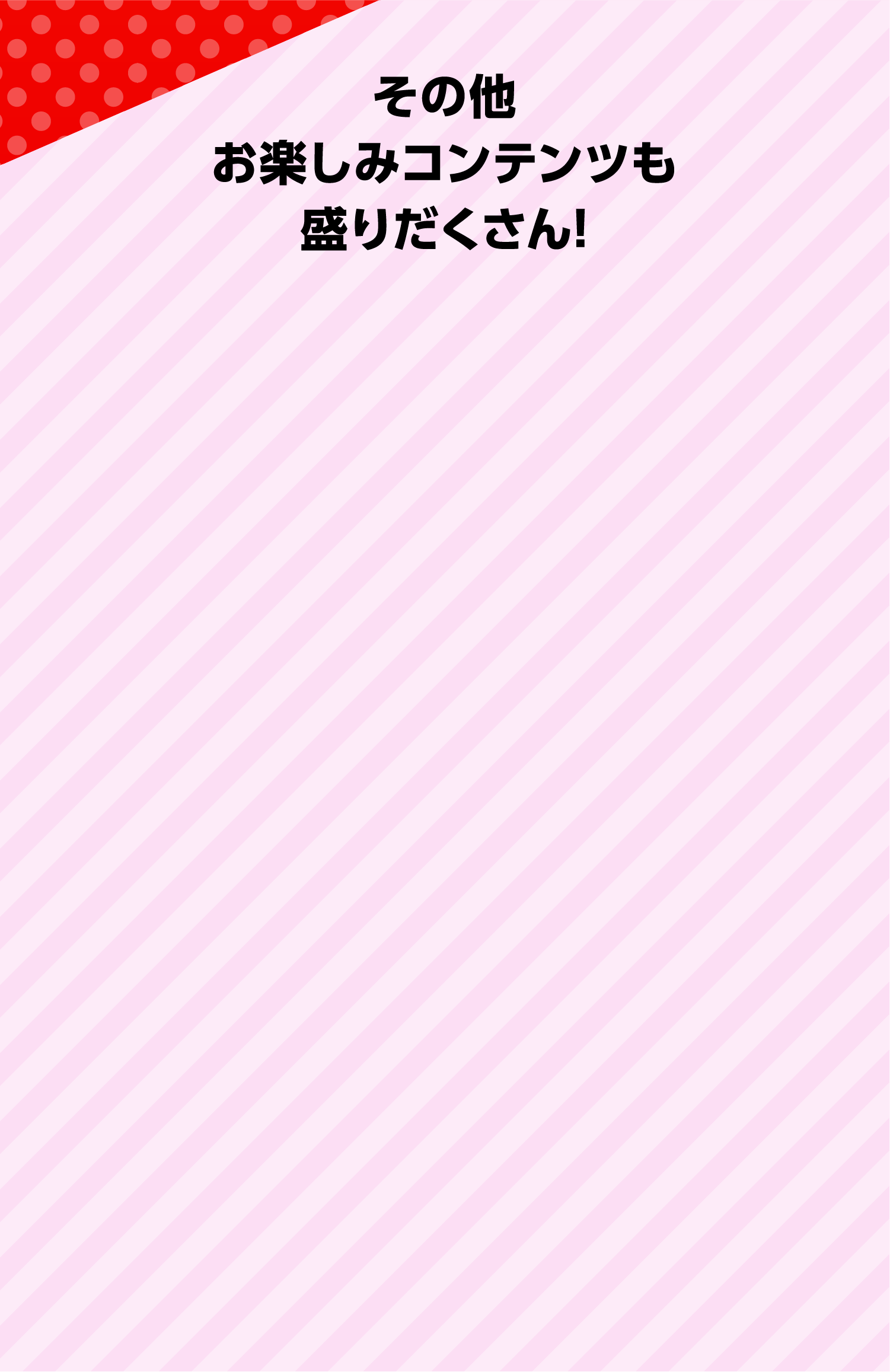 その他お楽しみコンテンツも盛りだくさん！