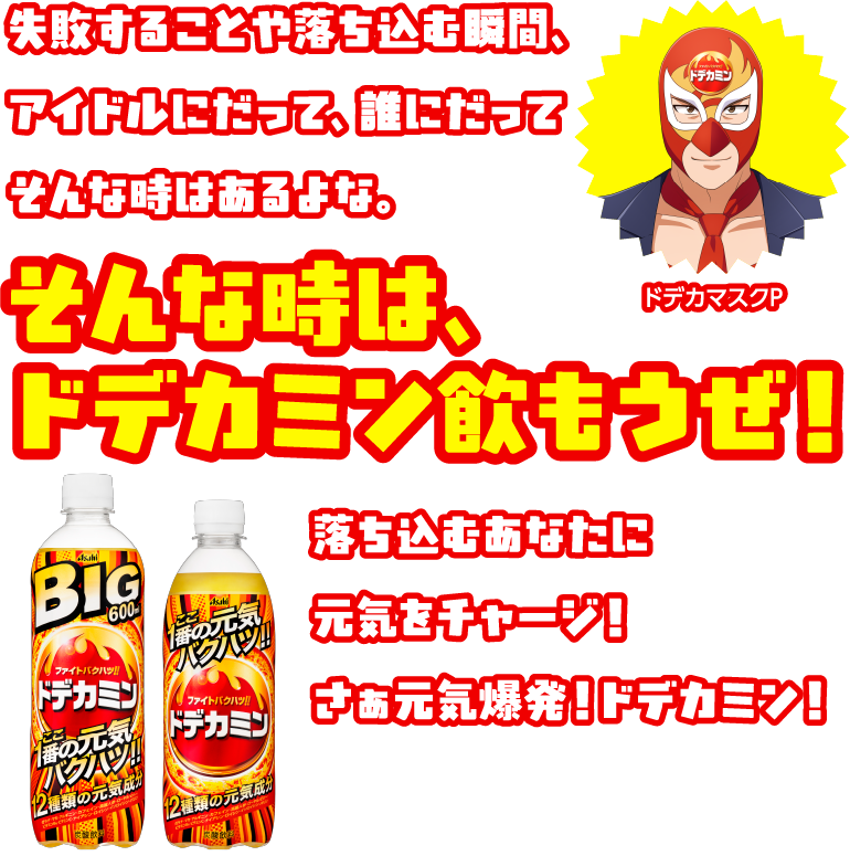 失敗することや落ち込む瞬間、アイドルにだって、誰にだってそんな時はあるよな。そんな時は、ドデカミン飲もうぜ！ 落ち込むあなたに元気をチャージ！ さぁ元気爆発！ドデカミン！ ドデカマスクP。BIG 600ml ファイトバツグン!! ドデカミン 12種類の元気成分 ここ一番の元気バクハツ!!