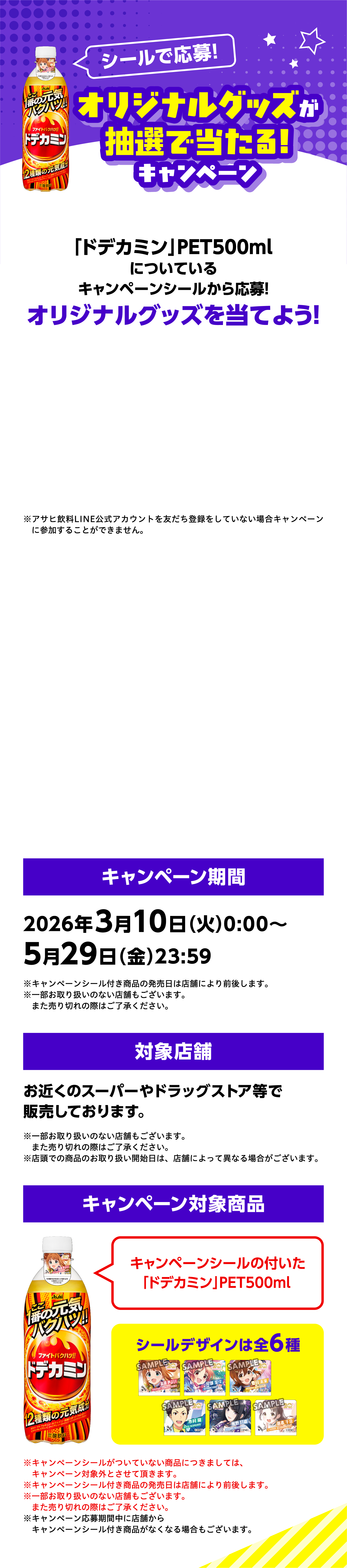 シールで応募！オリジナルグッズが抽選で当たる！キャンペーン。「ドデカミン」PET500mlについているキャンペーンシールから応募！オリジナルグッズを当てよう！キャンペーン期間：2026年3月10日（火）0:00〜5月29日（金）23:59。対象店舗：お近くのスーパーやドラッグストア等で販売しております。キャンペーン対象商品：キャンペーンシールの付いた「ドデカミン」PET500ml。シールデザインは全6種。※アサヒ飲料LINE公式アカウントを友だち登録をしていない場合キャンペーンに参加することができません。