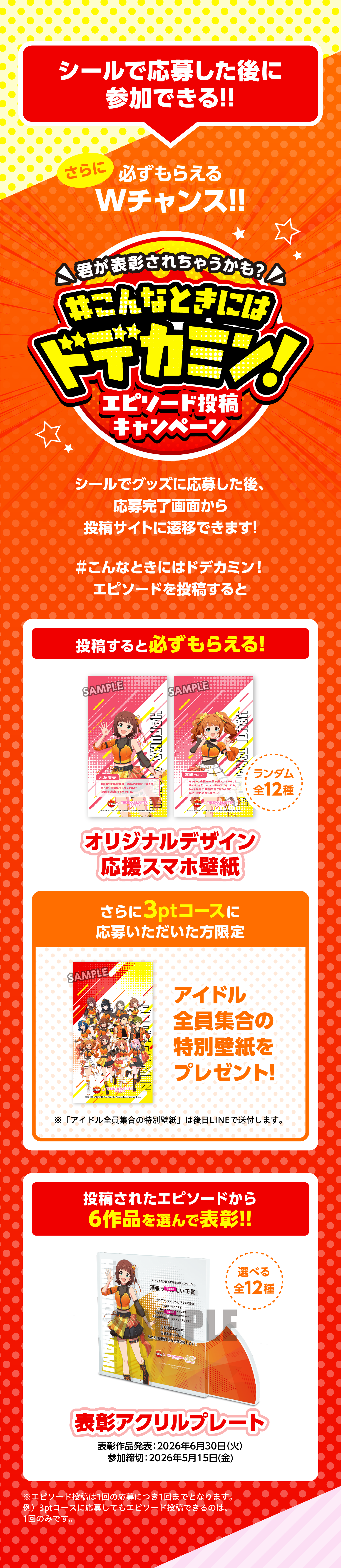 シールで応募した後に参加できる!!さらに必ずもらえるWチャンス!!君が表彰されちゃうかも？#こんなときにはドデカミン！エピソード投稿キャンペーン。シールでグッズに応募した後、応募完了画面から投稿サイトに遷移できます！#こんなときにはドデカミン！エピソードを投稿すると、投稿すると必ずもらえる！オリジナルデザイン応援スマホ壁紙 ランダム全12種。さらに3ptコースに応募いただいた方限定 アイドル全員集合の特別壁紙をプレゼント！※「アイドル全員集合の特別壁紙」は後日LINEで送付します。投稿されたエピソードから6作品を選んで表彰!!表彰アクリルプレート 選べる全12種。表彰作品発表：2026年6月30日（火）参加締切：2026年5月15日（金）※エピソード投稿は1回の応募につき1回をとなります。※3ptコースに応募してもエピソード投稿できるのは1回のみです。