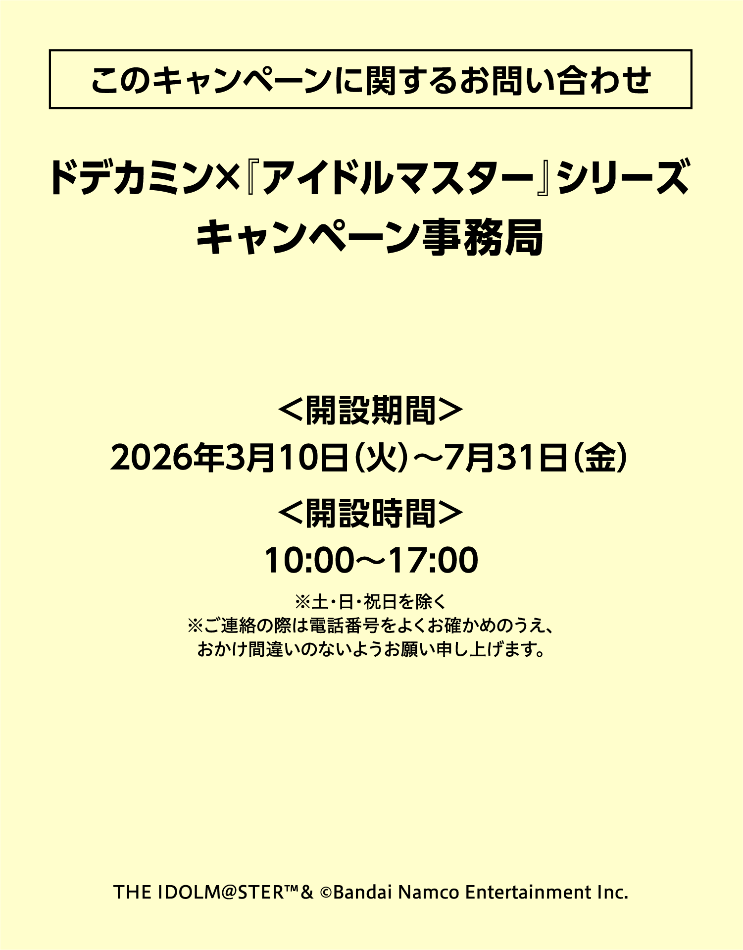 このキャンペーンに関するお問い合わせ ドデカミン×『アイドルマスター』シリーズ キャンペーン事務局 ＜開設期間＞2026年3月10日（火）〜7月31日（金）＜開設時間＞10:00〜17:00 ※土・日・祝日を除く ※ご連絡の際は電話番号をよくお確かめのうえ、おかけ間違いのないようお願い申し上げます。THE IDOLM@STER™& ©Bandai Namco Entertainment Inc.