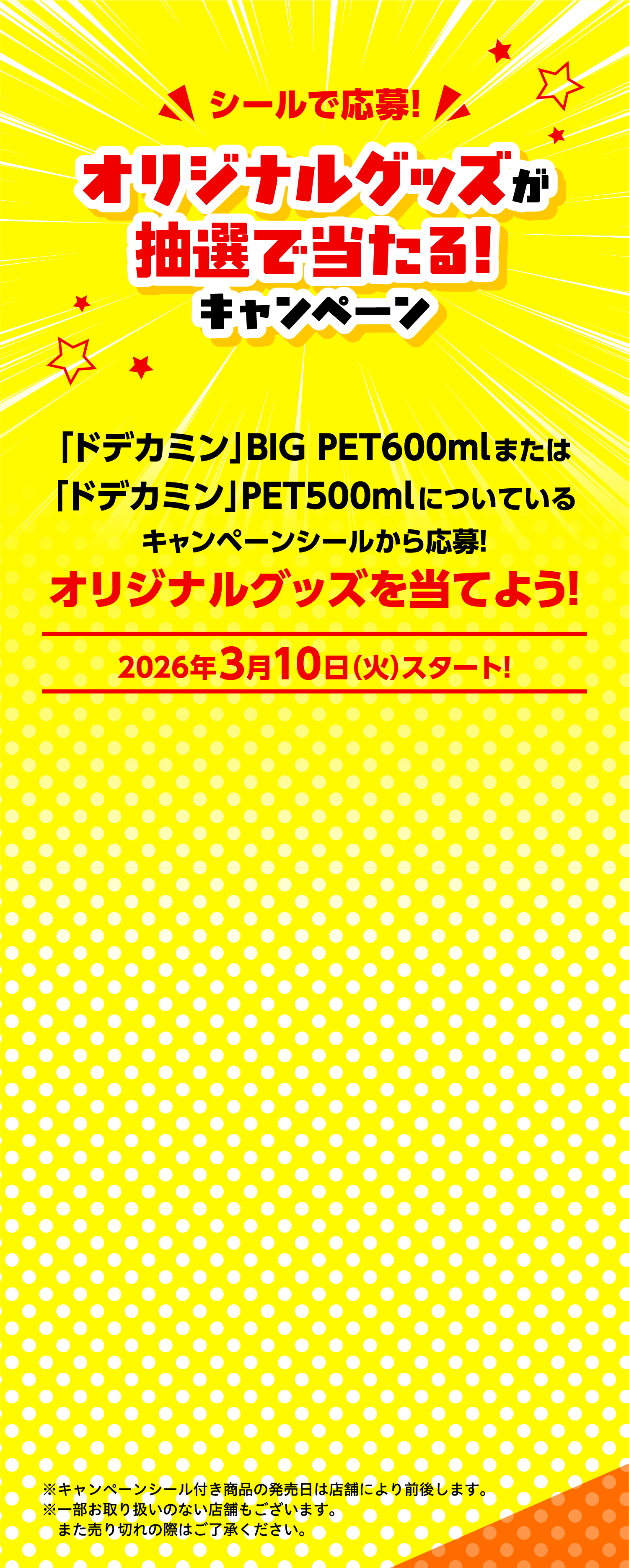 シールで応募！オリジナルグッズが抽選で当たる！キャンペーン「ドデカミン」BIG PET600mlまたは「ドデカミン」PET500mlについているキャンペーンシールから応募！オリジナルグッズを当てよう！2026年3月10日（火）スタート！※キャンペーンシール付き商品の発売日は店舗により前後します。※一部お取り扱いのない店舗もございます。また売り切れの際はご了承ください。