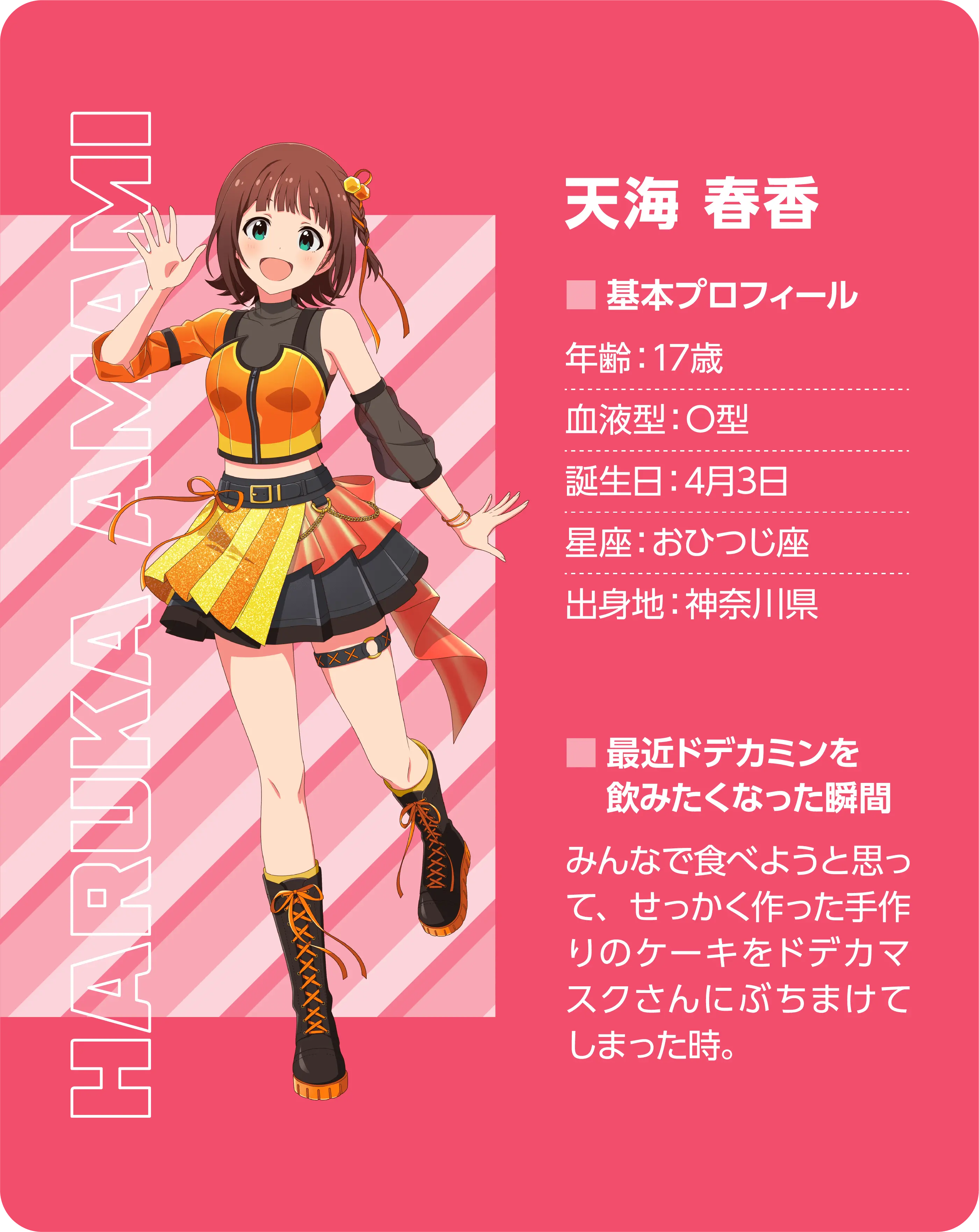 天海 春香（Haruka Amami）。基本プロフィール。年齢：17歳、血液型：O型、誕生日：4月3日、星座：おひつじ座、出身地：神奈川県。最近ドデカミンを飲みたくなった瞬間：みんなで食べようと思って、せっかく作った手作りのケーキをドデカマスクさんにぶちまけてしまった時。