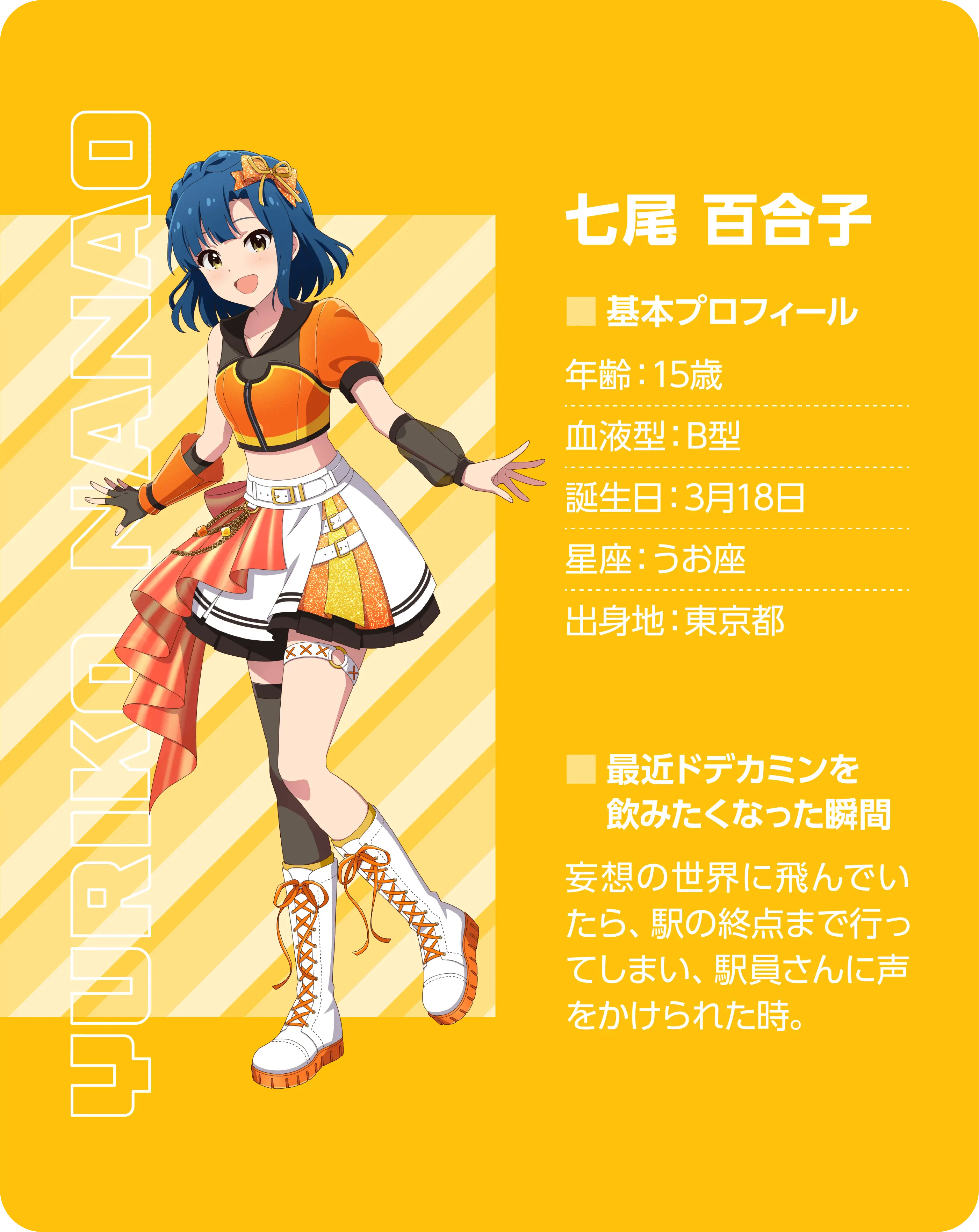 七尾 百合子（Yuriko Nanao）。基本プロフィール。年齢：15歳、血液型：B型、誕生日：3月18日、星座：うお座、出身地：東京都。最近ドデカミンを飲みたくなった瞬間：妄想の世界に飛んでいたら駅の終点まで行ってしまい、駅員さんに声をかけられた時。