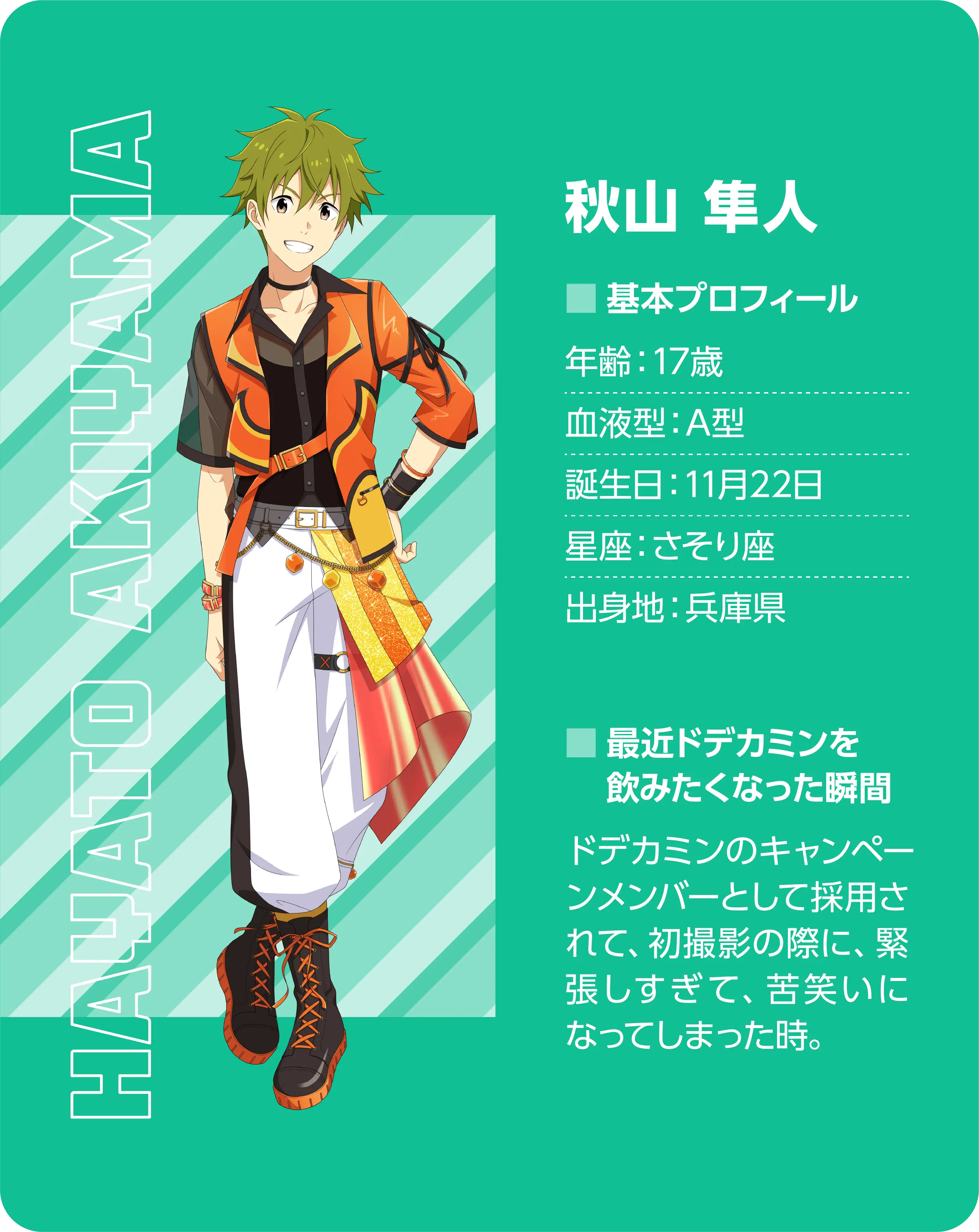 秋山 隼人（Hayato Akiyama）。基本プロフィール。年齢：17歳、血液型：A型、誕生日：11月22日、星座：さそり座、出身地：兵庫県。最近ドデカミンを飲みたくなった瞬間：ドデカミンのキャンペーンメンバーとして採用されて、初撮影の際に緊張しすぎて苦笑いになってしまった時。
