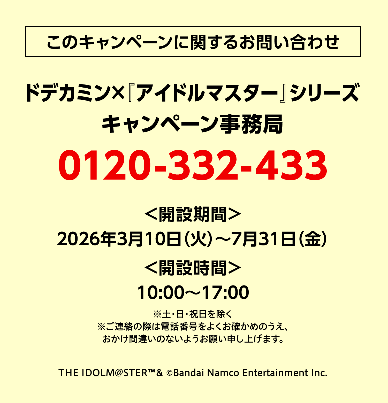 このキャンペーンに関するお問い合わせ ドデカミン×『アイドルマスター』シリーズ キャンペーン事務局 0120-332-433 ＜開設期間＞2026年3月10日（火）〜7月31日（金）＜開設時間＞10:00〜17:00 ※土・日・祝日を除く ※ご連絡の際は電話番号をよくお確かめのうえ、おかけ間違いのないようお願い申し上げます。THE IDOLM@STER™& ©Bandai Namco Entertainment Inc.（タップで電話をかける）